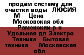 продам систему для очистки воды (ЛЮСИЯ-М) › Цена ­ 40 000 - Московская обл., Раменский р-н, Удельная дп Электро-Техника » Бытовая техника   . Московская обл.